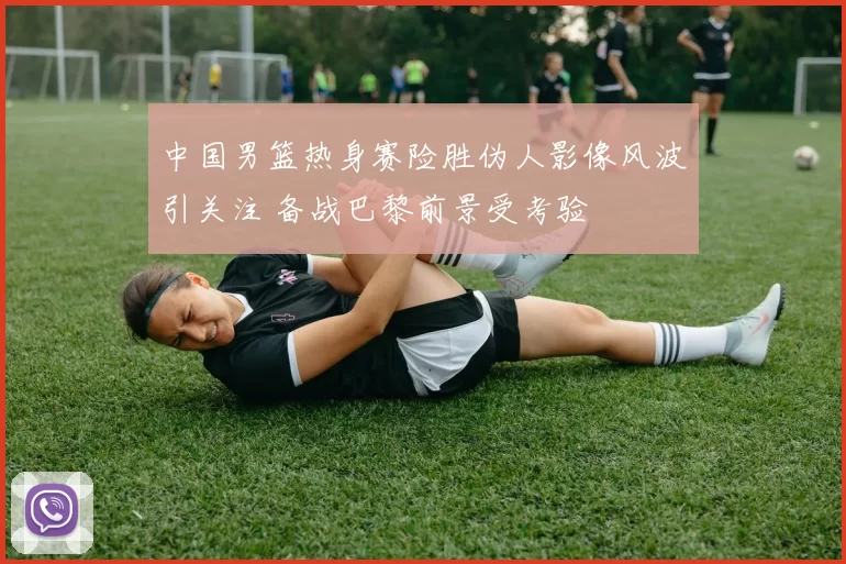 中国男篮热身赛险胜伪人影像风波引关注 备战巴黎前景受考验