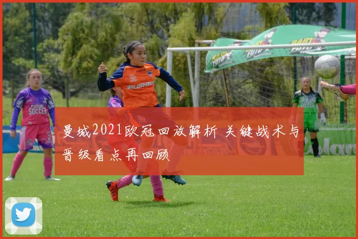 曼城2021欧冠回放解析 关键战术与晋级看点再回顾