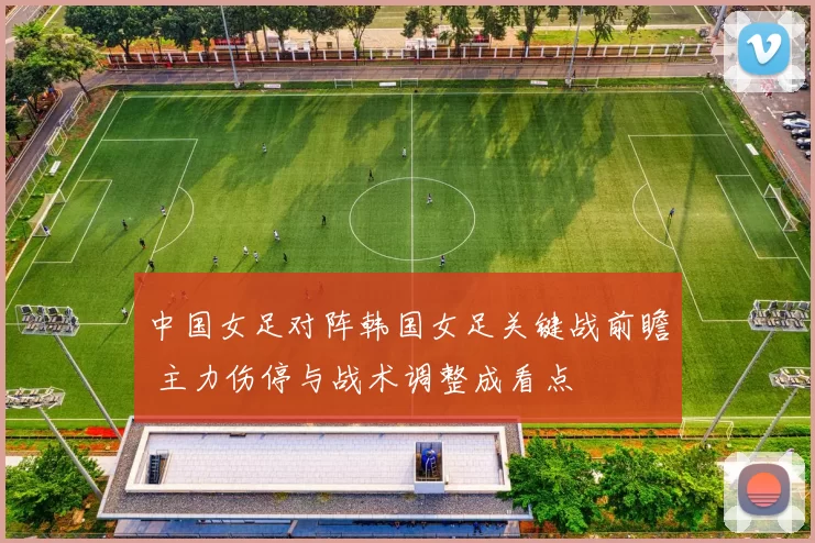 中国女足对阵韩国女足关键战前瞻 主力伤停与战术调整成看点