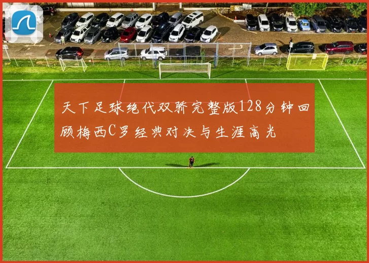 天下足球绝代双骄完整版128分钟回顾梅西C罗经典对决与生涯高光