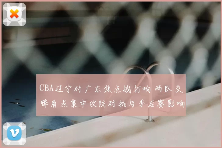 CBA辽宁对广东焦点战打响 两队交锋看点集中攻防对抗与季后赛影响