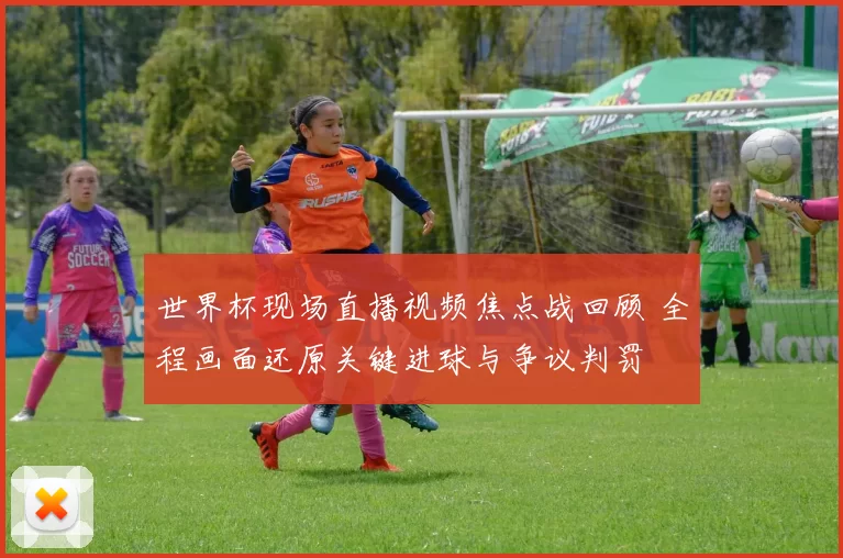 世界杯现场直播视频焦点战回顾 全程画面还原关键进球与争议判罚