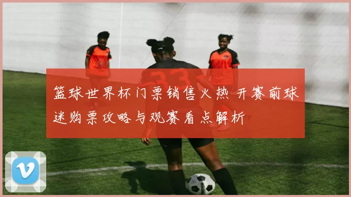 篮球世界杯门票销售火热 开赛前球迷购票攻略与观赛看点解析