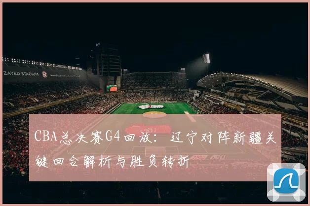 CBA总决赛G4回放：辽宁对阵新疆关键回合解析与胜负转折