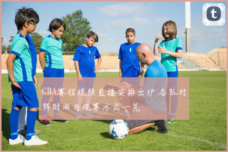 CBA赛程视频直播安排出炉 各队对阵时间与观赛方式一览