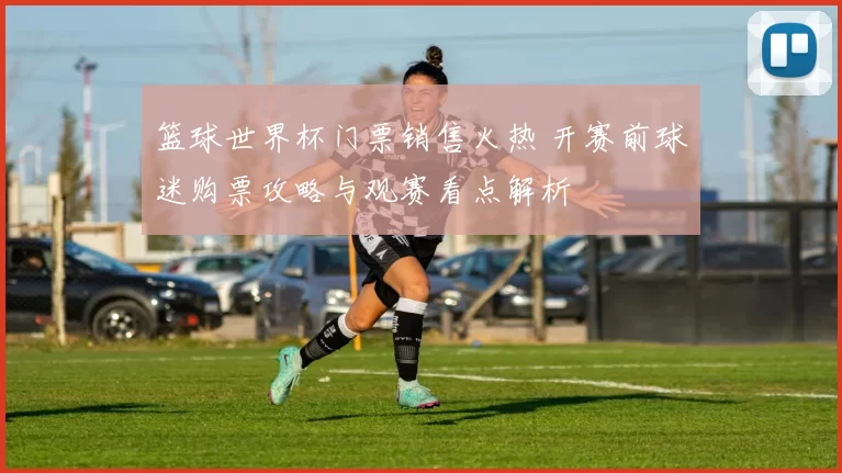 篮球世界杯门票销售火热 开赛前球迷购票攻略与观赛看点解析