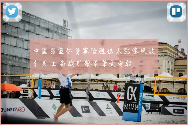 中国男篮热身赛险胜伪人影像风波引关注 备战巴黎前景受考验