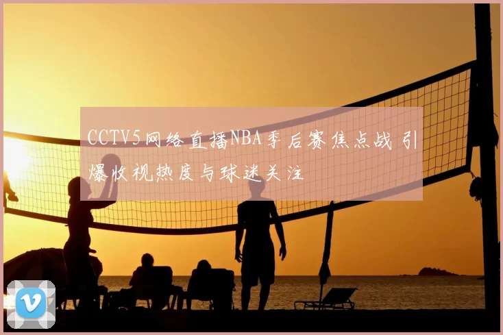CCTV5网络直播NBA季后赛焦点战 引爆收视热度与球迷关注