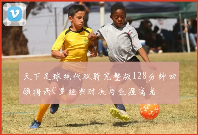 天下足球绝代双骄完整版128分钟回顾梅西C罗经典对决与生涯高光