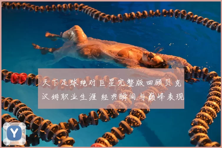 天下足球绝对巨星完整版回顾贝克汉姆职业生涯 经典瞬间与巅峰表现再受关注