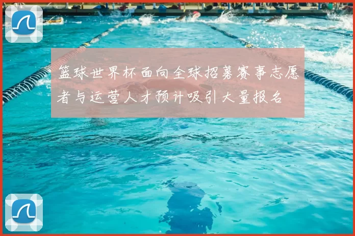 篮球世界杯面向全球招募赛事志愿者与运营人才预计吸引大量报名