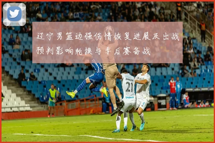 辽宁男篮边强伤情恢复进展及出战预判影响轮换与季后赛备战