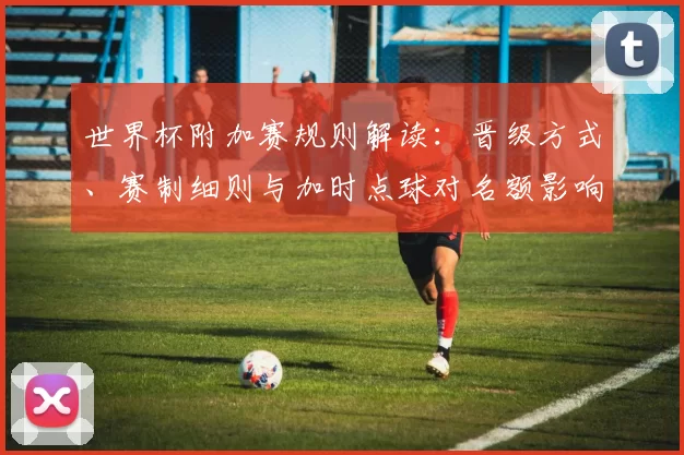 世界杯附加赛规则解读：晋级方式、赛制细则与加时点球对名额影响