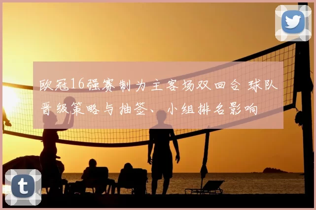 欧冠16强赛制为主客场双回合 球队晋级策略与抽签、小组排名影响