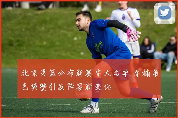 北京男篮公布新赛季大名单 李楠角色调整引发阵容新变化