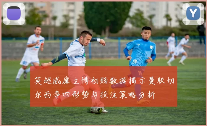 英超威廉立博初赔数据揭示曼联切尔西争四形势与投注策略分析