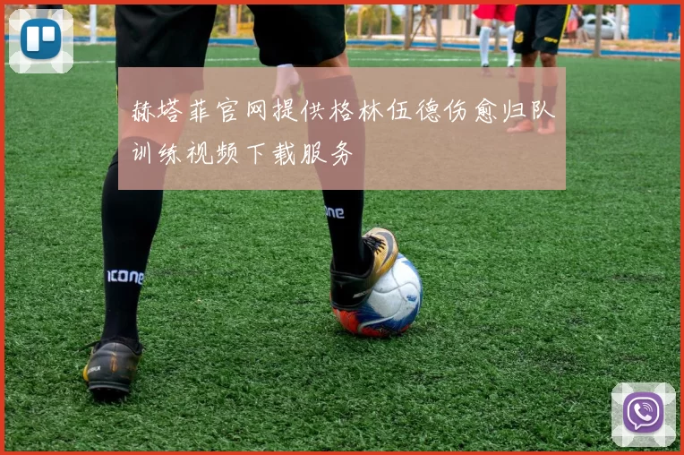 赫塔菲官网提供格林伍德伤愈归队训练视频下载服务