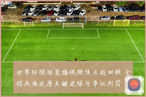 世界杯现场直播视频焦点战回顾 全程画面还原关键进球与争议判罚