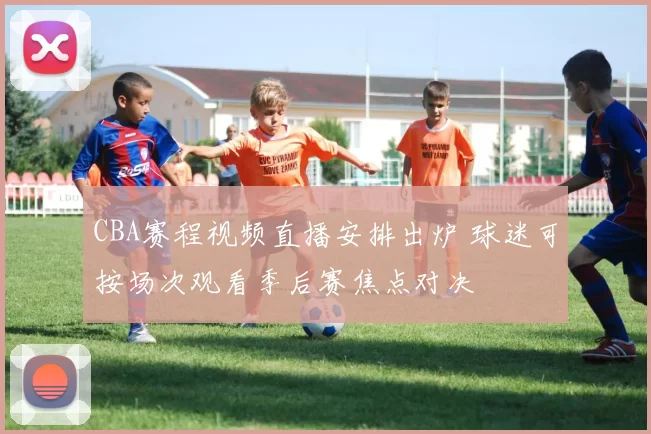 CBA赛程视频直播安排出炉 球迷可按场次观看季后赛焦点对决