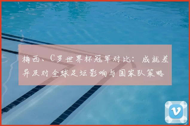 梅西、C罗世界杯冠军对比：成就差异及对全球足坛影响与国家队策略变化
