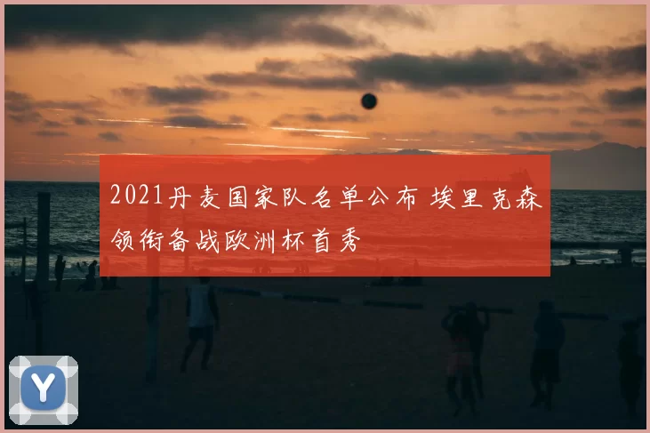 2021丹麦国家队名单公布 埃里克森领衔备战欧洲杯首秀