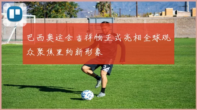 巴西奥运会吉祥物正式亮相全球观众聚焦里约新形象