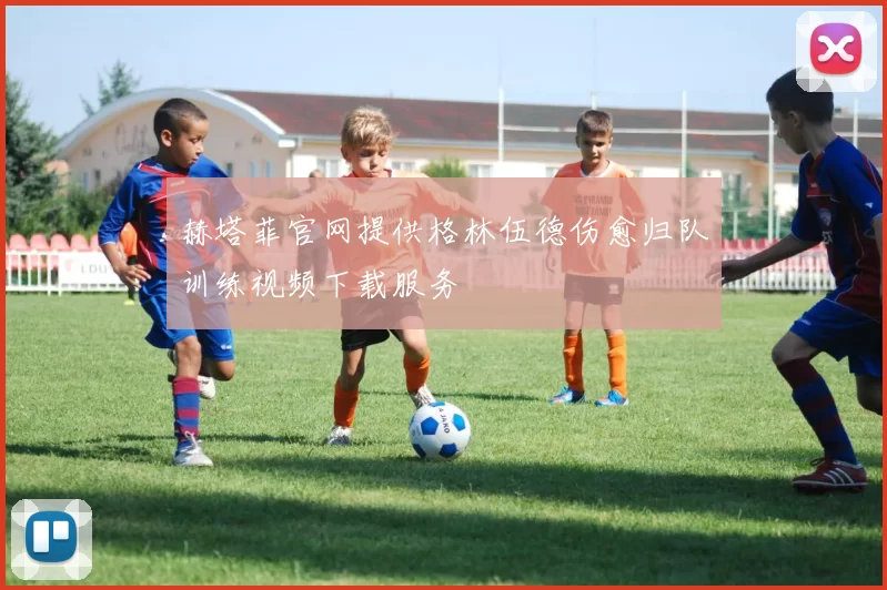 赫塔菲官网提供格林伍德伤愈归队训练视频下载服务