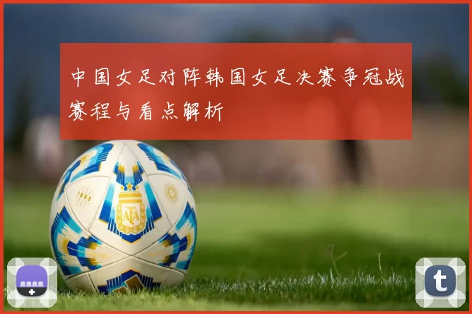 中国女足对阵韩国女足决赛争冠战赛程与看点解析