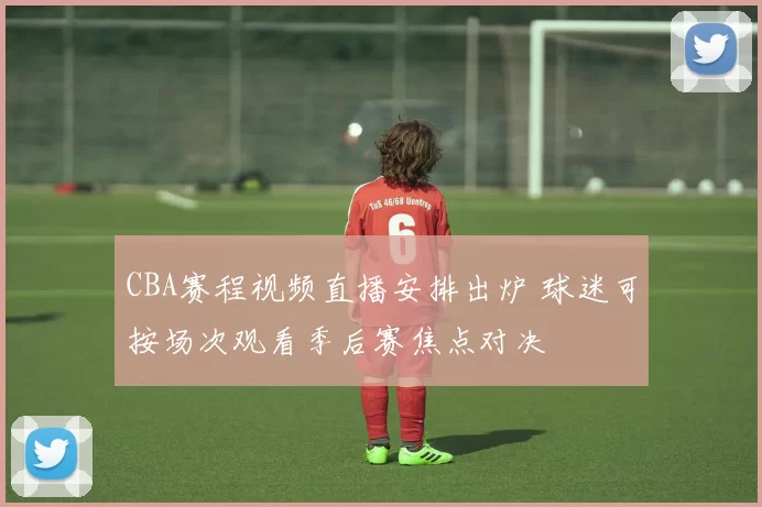 CBA赛程视频直播安排出炉 球迷可按场次观看季后赛焦点对决