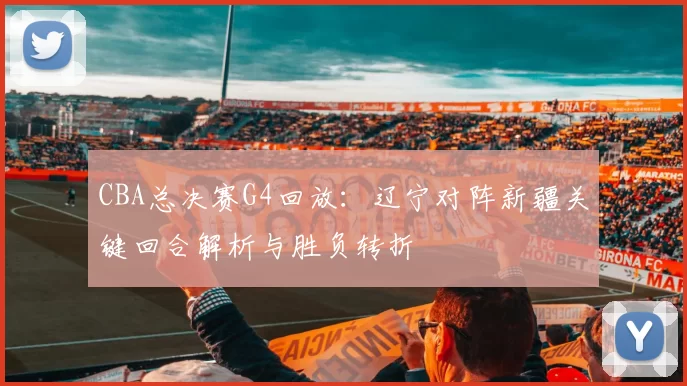 CBA总决赛G4回放：辽宁对阵新疆关键回合解析与胜负转折
