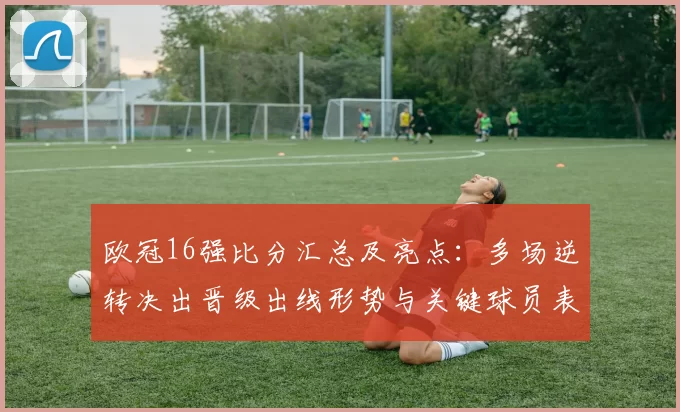 欧冠16强比分汇总及亮点：多场逆转决出晋级出线形势与关键球员表现