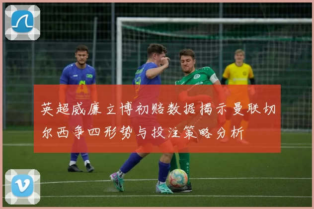 英超威廉立博初赔数据揭示曼联切尔西争四形势与投注策略分析