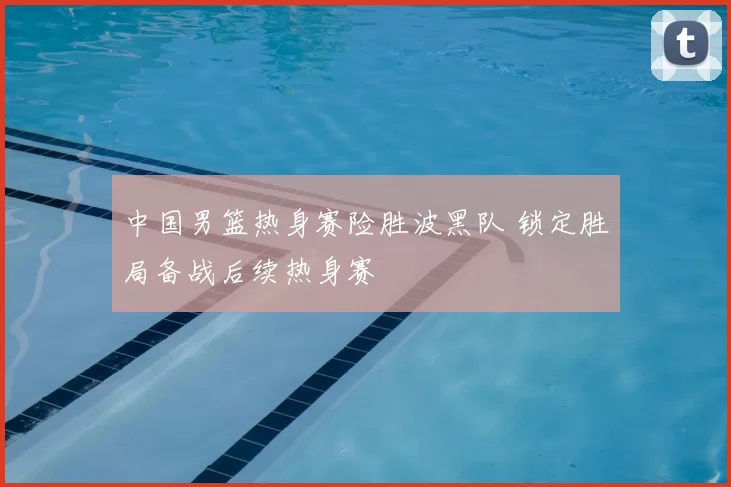 中国男篮热身赛险胜波黑队 锁定胜局备战后续热身赛