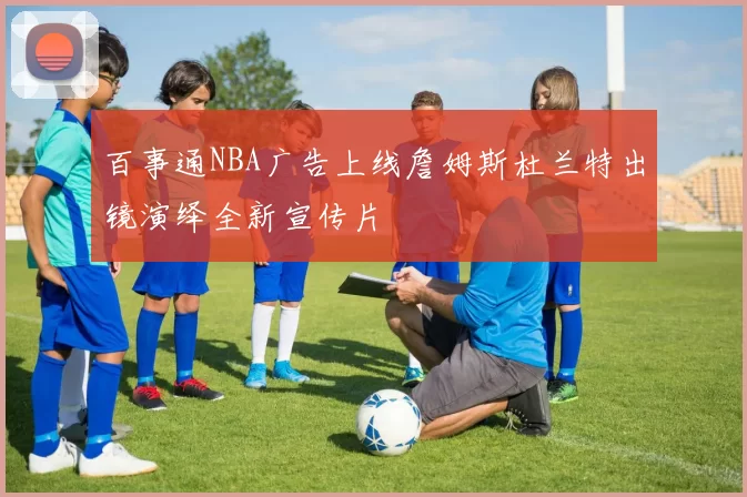 百事通NBA广告上线詹姆斯杜兰特出镜演绎全新宣传片