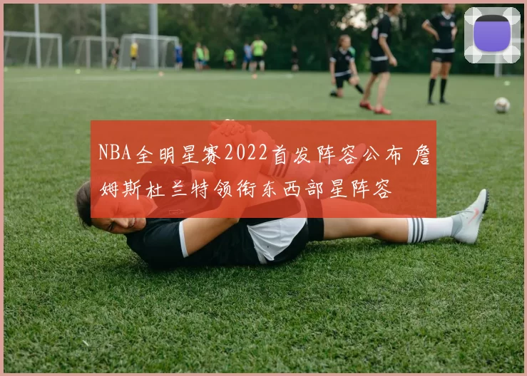 NBA全明星赛2022首发阵容公布 詹姆斯杜兰特领衔东西部星阵容