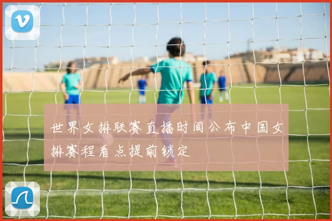 世界女排联赛直播时间公布中国女排赛程看点提前锁定