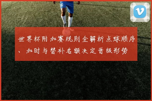 世界杯附加赛规则全解析点球顺序、加时与替补名额决定晋级形势
