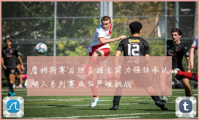 詹姆斯赛后坦言掘金实力强劲承认湖人系列赛面临严峻挑战