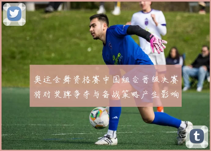 奥运会舞资格赛中国组合晋级决赛将对奖牌争夺与备战策略产生影响