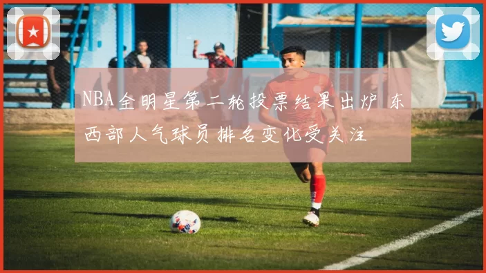 NBA全明星第二轮投票结果出炉 东西部人气球员排名变化受关注