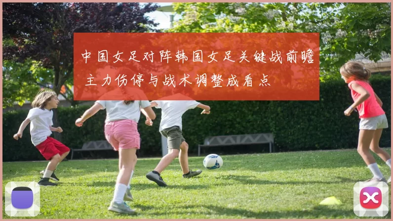 中国女足对阵韩国女足关键战前瞻 主力伤停与战术调整成看点