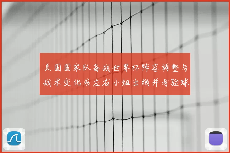 美国国家队备战世界杯阵容调整与战术变化或左右小组出线并考验球队深度