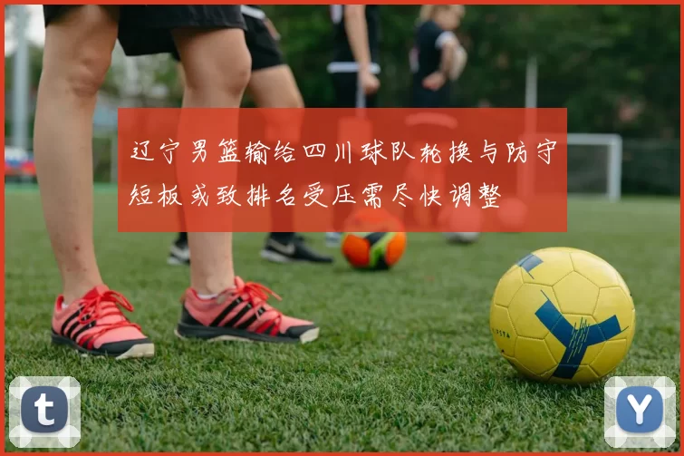 辽宁男篮输给四川球队轮换与防守短板或致排名受压需尽快调整